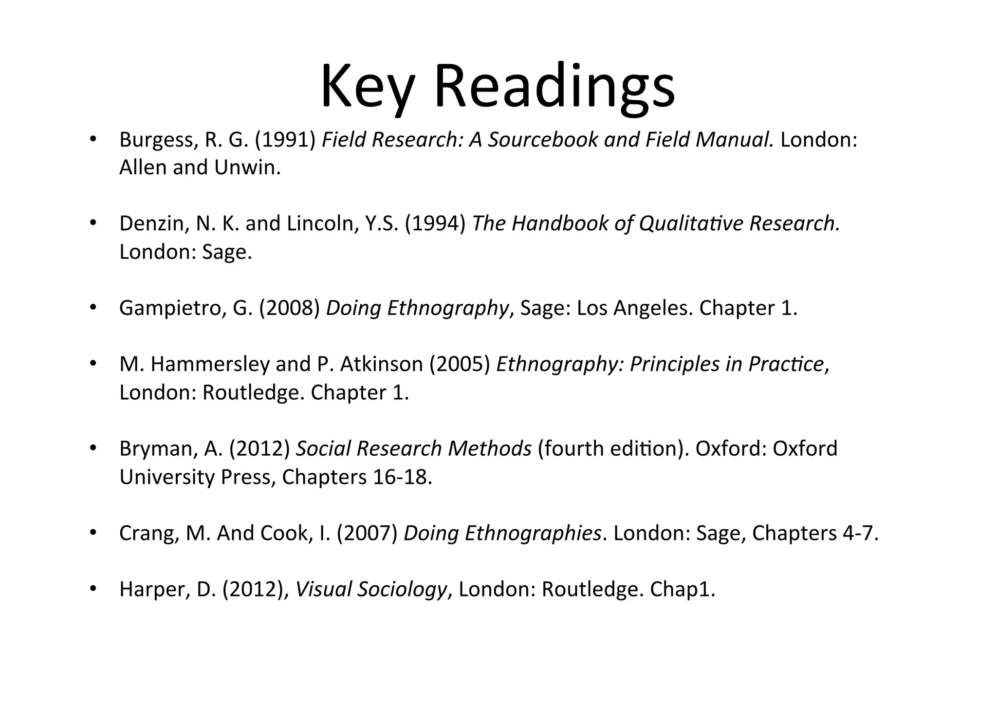 Key	
  Readings	
  
•  Burgess,	
  R.	
  G.	
  (1991)	
  Field	
  Research:	
  A	
  Sourcebook	
  and	
  Field	
  Manual.	
  London:	
  
Allen	
  and	
  Unwin.	
  
	
  
•  Denzin,	
  N.	
  K.	
  and	
  Lincoln,	
  Y.S.	
  (1994)	
  The	
  Handbook	
  of	
  Qualitave	
  Research.	
  
London:	
  Sage.	
  
	
  
•  Gampietro,	
  G.	
  (2008)	
  Doing	
  Ethnography,	
  Sage:	
  Los	
  Angeles.	
  Chapter	
  1.	
  	
  
	
  
•  M.	
  Hammersley	
  and	
  P.	
  Atkinson	
  (2005)	
  Ethnography:	
  Principles	
  in	
  Pracce,	
  
London:	
  Routledge.	
  Chapter	
  1.	
  
	
  
•  Bryman,	
  A.	
  (2012)	
  Social	
  Research	
  Methods	
  (fourth	
  edi-on).	
  Oxford:	
  Oxford	
  
University	
  Press,	
  Chapters	
  16-­‐18.	
  
	
  
•  Crang,	
  M.	
  And	
  Cook,	
  I.	
  (2007)	
  Doing	
  Ethnographies.	
  London:	
  Sage,	
  Chapters	
  4-­‐7.	
  
	
  
•  Harper,	
  D.	
  (2012),	
  Visual	
  Sociology,	
  London:	
  Routledge.	
  Chap1.	
  
 