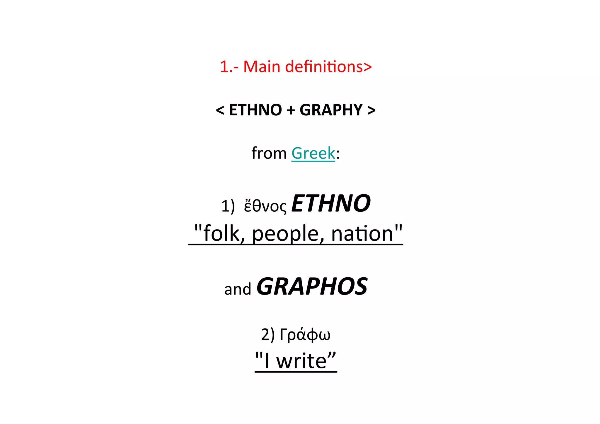 1.-­‐	
  Main	
  deﬁni-ons	
  
	
  
	
  ETHNO	
  +	
  GRAPHY	
  	
  
	
  
from	
  Greek:	
  
	
  
1)	
  	
  ἔθνος	
  ETHNO	
  
	
  folk,	
  people,	
  na-on	
  	
  
	
  
and	
  GRAPHOS	
  
	
  
2)	
  Γράφω	
  	
  	
  
I	
  write”	
  
 