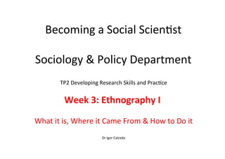 Becoming	
  a	
  Social	
  Scien-st	
  
	
  
Sociology	
  &	
  Policy	
  Department	
  
TP2	
  Developing	
  Research	
  Skills	
  and	
  Prac-ce	
  
	
  
Week	
  3:	
  Ethnography	
  I	
  	
  
	
  
What	
  it	
  is,	
  Where	
  it	
  Came	
  From	
  &	
  How	
  to	
  Do	
  it	
  
	
  
Dr	
  Igor	
  Calzada	
  
 