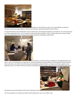 Michelle, our Faculty Librarian, who is also responsible for our electronic 
databases, and maintaining our website. Michelle, also conducts instructional classes here at the library. 
A library wouldn’t be a library without the classic circulation desk. Here books get checked out and returned. This is the spot to pay 
your fines, or plead your case…..You can reserve a study room, books and videos. At the circulation desk, we are always ready to 
serve our students with a smile. Livia, one of our library assistance is assisting our student check 
out a book. Livia job also entails cataloging our vast legal department law 
books. There is a lot involved in running a library. The library assistants are responsible for maintaining the variety of collections 
here at the library. Our staff consists of librarians, library assistants, student workers, a manager, coordinator, supervisor and 
department chair. In an effort to maintain our books, so that they last Karen, another library assistant, laminates the covers of the 
new books we receive this keeps the book covers looking brand new. 
The library wouldn’t run smoothly if we didn’t have the Department chair as our leader, Linda. 
 