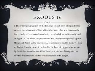 EXODUS 16
1 The whole congregation of the Israelites set out from Elim; and Israel
came to the wilderness of Sin, which is between Elim and Sinai, on the
fifteenth day of the second month after they had departed from the land
of Egypt. 2 The whole congregation of the Israelites complained against
Moses and Aaron in the wilderness. 3 The Israelites said to them, ―If only
we had died by the hand of the Lord in the land of Egypt, when we sat
by the fleshpots and ate our fill of bread; for you have brought us out
into this wilderness to kill this whole assembly with hunger.‖
 