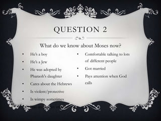 QUESTION 2
          What do we know about Moses now?
•   He‘s a boy                •   Comfortable talking to lots
•   He‘s a Jew                    of different people

•   He was adopted by         •   Got married
    Pharaoh's daughter        •   Pays attention when God
•   Cares about the Hebrews       calls

•   Is violent/protective
•   Is wimpy sometimes
•   Has an identity crisis
 