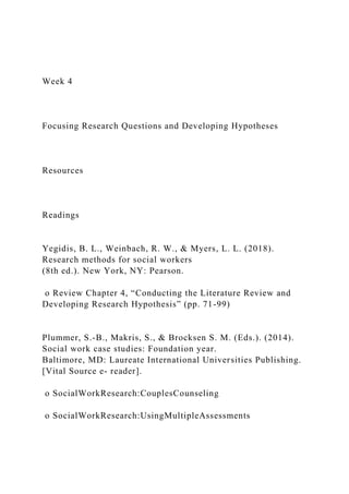 Week 4
Focusing Research Questions and Developing Hypotheses
Resources
Readings
Yegidis, B. L., Weinbach, R. W., & Myers, L. L. (2018).
Research methods for social workers
(8th ed.). New York, NY: Pearson.
o Review Chapter 4, “Conducting the Literature Review and
Developing Research Hypothesis” (pp. 71-99)
Plummer, S.-B., Makris, S., & Brocksen S. M. (Eds.). (2014).
Social work case studies: Foundation year.
Baltimore, MD: Laureate International Universities Publishing.
[Vital Source e- reader].
o SocialWorkResearch:CouplesCounseling
o SocialWorkResearch:UsingMultipleAssessments
 