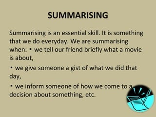 SUMMARISING
Summarising is an essential skill. It is something
that we do everyday. We are summarising
when: we tell our friend briefly what a movie▪
is about,
▪ we give someone a gist of what we did that
day,
▪ we inform someone of how we come to a
decision about something, etc.
 