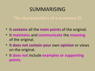 SUMMARISING
The characteristics of a summary (i)
• It contains all the main points of the original.
• It maintains and communicate the meaning
of the original.
• It does not contain your own opinion or views
on the original.
• It does not include examples or supporting
points.
 