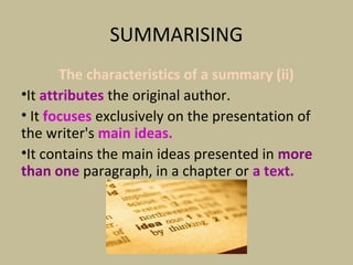 SUMMARISING
The characteristics of a summary (ii)
•It attributes the original author.
• It focuses exclusively on the presentation of
the writer's main ideas.
•It contains the main ideas presented in more
than one paragraph, in a chapter or a text.
 