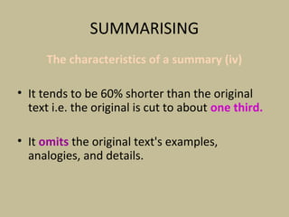 SUMMARISING
The characteristics of a summary (iv)
• It tends to be 60% shorter than the original
text i.e. the original is cut to about one third.
• It omits the original text's examples,
analogies, and details.
 