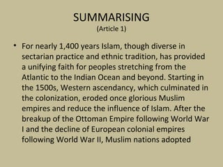 SUMMARISING
(Article 1)
• For nearly 1,400 years Islam, though diverse in
sectarian practice and ethnic tradition, has provided
a unifying faith for peoples stretching from the
Atlantic to the Indian Ocean and beyond. Starting in
the 1500s, Western ascendancy, which culminated in
the colonization, eroded once glorious Muslim
empires and reduce the influence of Islam. After the
breakup of the Ottoman Empire following World War
I and the decline of European colonial empires
following World War II, Muslim nations adopted
 