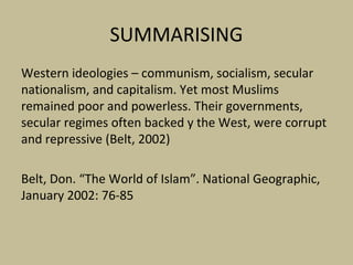 SUMMARISING
Western ideologies – communism, socialism, secular
nationalism, and capitalism. Yet most Muslims
remained poor and powerless. Their governments,
secular regimes often backed y the West, were corrupt
and repressive (Belt, 2002)
Belt, Don. “The World of Islam”. National Geographic,
January 2002: 76-85
 