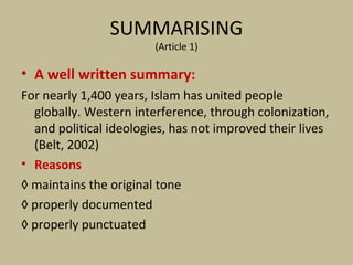 SUMMARISING
(Article 1)
• A well written summary:
For nearly 1,400 years, Islam has united people
globally. Western interference, through colonization,
and political ideologies, has not improved their lives
(Belt, 2002)
• Reasons
◊ maintains the original tone
◊ properly documented
◊ properly punctuated
 
