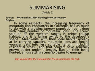 SUMMARISING
(Article 2)
Source: Rychnovsky (1999) Clawing into Controversy
Original:
In some respects, the increasing frequency of
mountain lion encounters in California has as much
to do with a growing human population as it does
with rising number of mountain lions. The scenic
solitude of the western ranges is prime cougar
habitat, and it is falling swiftly to the developer’s
spade. Meanwhile, with their ideal habitat already
at its carrying capacity, mountain lions are forcing
younger cats into less suitable terrain, including
residential areas. Add that cougars have generally
grown bolder under a lengthy ban on their being
hunted, an unsettling scenario begins to emerge.
Can you identify the main points? Try to summarize the text.
 