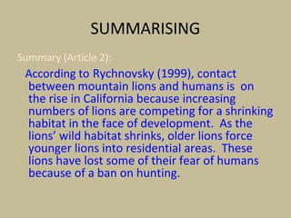 SUMMARISING
Summary (Article 2):
According to Rychnovsky (1999), contact
between mountain lions and humans is on
the rise in California because increasing
numbers of lions are competing for a shrinking
habitat in the face of development. As the
lions’ wild habitat shrinks, older lions force
younger lions into residential areas. These
lions have lost some of their fear of humans
because of a ban on hunting.
 