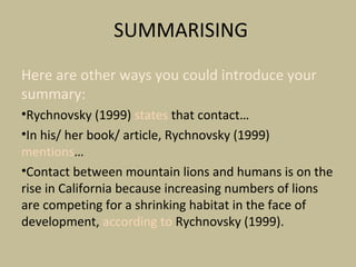 SUMMARISING
Here are other ways you could introduce your
summary:
•Rychnovsky (1999) states that contact…
•In his/ her book/ article, Rychnovsky (1999)
mentions…
•Contact between mountain lions and humans is on the
rise in California because increasing numbers of lions
are competing for a shrinking habitat in the face of
development, according to Rychnovsky (1999).
 