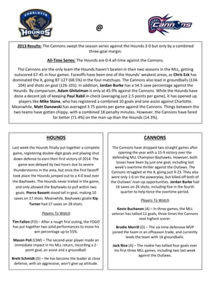 Hounds
@
2013 Results: The Cannons swept the season series against the Hounds 2-0 but only by a combined
three-goal margin.
All-Time Series: The Hounds are 0-4 all-time against the Cannons.
The Cannons are the only team the Hounds haven’t beaten in their two seasons in the MLL, getting
outscored 67-45 in four games. Faceoffs have been one of the Hounds’ weakest areas, as Chris Eck has
dominated the X, going 87-127 (68.5%) in the four matchups. The Cannons also lead in groundballs (134-
104) and shots on goal (126-101). In addition, Jordan Burke has a 54.5 save percentage against the
Hounds. By comparison, Adam Ghitelman is only at 45.9% against the Cannons. While the Hounds have
done a decent job of keeping Paul Rabil in check (averaging just 2.5 points per game), it has opened up
players like Mike Stone, who has registered a combined 10 goals and one assist against Charlotte.
Meanwhile, Matt Danowski has averaged 3.75 points per game against the Cannons. Things between the
two teams have gotten chippy, with a combined 18 penalty minutes. However, the Cannons have fared
far better (71.4%) on the man-up than the Hounds (14.3%).
HOUNDS
Last week the Hounds finally put together a complete
game, registering double-digit goals and playing shut
down defense to earn their first victory of 2014. The
game was delayed by two hours due to severe
thunderstorms in the area, but once the first faceoff
took place the Hounds jumped out to a 4-0 lead over
the Bayhawks. The Hounds never trailed in the game,
and only allowed the Bayhawks to pull within two
goals. Pierce Bassett stood tall in goal, making 10
saves on 17 shots. Meanwhile, Bayhawks goalie Kip
Turner had 17 saves on 28 shots.
Players To Watch
Tim Fallon (FO) – After a rough first outing, the FOGO
has put together two solid performances to move his
win percentage up to 55%.
Mason Poli (LSM) – The second-year player made an
immediate impact in his MLL return, recording a 2-
point goal, an assist and a groundball.
Brett Schmidt (D) – He has become the leader at close
defense, with an aggressive, won’t give up attitude.
CANNONS
The Cannons have dropped two straight games after
opening the year with a 15-9 victory over the
defending MLL Champion Bayhawks. However, both
losses have been by just one goal, including last
week’s overtime thriller against the Outlaws. The
Cannons struggled at the X, going just 9-23. They also
were only 1-6 on the powerplay, but killed off both of
the Outlaws’ man-up opportunities. Jordan Burke had
16 saves on 26 shots, including five in the fourth
quarter to help force the overtime period.
Players To Watch
Kevin Buchanon (A) – In three games, the MLL
veteran has tallied 12 goals, three times the Cannons
next highest scorer.
Brodie Merrill (D) – The six-time defensive MVP
joined the team in an offseason trade, and currently
leads the team with 16 groundballs.
Jack Rice (A) – The rookie has tallied four goals over
his first three MLL games, including two last week
against the Outlaws.
 