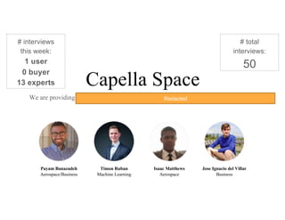 Capella Space
We are providing low-cost SAR imagery satellite constellation with a low revisit rate.
Payam Banazadeh
Aerospace/Business
Timon Ruban
Machine Learning
Isaac Matthews
Aerospace
Jose Ignacio del Villar
Business
# interviews
this week:
1 user
0 buyer
13 experts
# total
interviews:
50
Redacted
 
