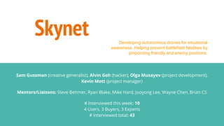Skynet
Sam Gussman (creative generalist), Alvin Goh (hacker), Olga Musayev (project development),
Kevin Mott (project manager)
Mentors/Liaisons: Steve Behmer, Ryan Blake, Mike Hard, Jooyong Lee, Wayne Chen, Brian CS
# Interviewed this week: 10
4 Users, 3 Buyers, 3 Experts
# interviewed total: 43
Developing autonomous drones for situational
awareness. Helping prevent battlefield fatalities by
pinpointing friendly and enemy positions.
 