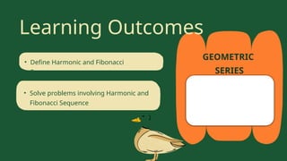GEOMETRIC
SERIES
Learning Outcomes
• Define Harmonic and Fibonacci
Sequence
• Solve problems involving Harmonic and
Fibonacci Sequence
• Identify sequence that are geometric.
 