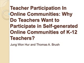Teacher Participation In Online Communities: Why Do Teachers Want to Participate in Self-generated Online Communities of K-12 Teachers? Jung Won Hur and Thomas A. Brush 