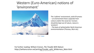 Western (Euro-American) notions of
‘environment’
Image 2: Source
The ‘sublime’ environment, void of humans
– an environment that is separate from
culture and/or the social (ie: humans
should be kept out of nature, nature is
‘pristine’)
- The basis of white/settler North American
environmentalism (Thoreau, Muir etc)
For further reading: William Cronon, The Trouble With Nature
https://williamcronon.net/writing/Trouble_with_Wilderness_Main.html
Copyright Prof Zoe Todd, 2021
 
