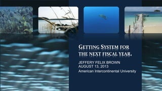 GETTING SYSTEM FOR
THE NEXT FISCAL YEAR.
JEFFERY FELIX BROWN
AUGUST 13, 2013
American Intercontinental University
 