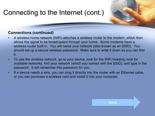 Connecting to the Internet (cont.)
Connections (continued)
• A wireless home network (WiFi) attaches a wireless router to the modem, which then
allows the signal to be broadcasted through your home. Some modems have a
wireless router built in. You will name your network (also known as an SSID). You
should set up a secure wireless password. Make sure to write it down so you can find
it.
• To use the wireless network, go to your device, look for the WiFi heading, look for
available networks, find your network (which you named with the SSID), and type in the
password. It will remember this password for you.
• If a device needs a wire, you can plug it directly into the router with an Ethernet cable,
or you can purchase a wireless card and install it into your computer.
Next…
 