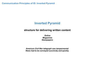 Communication Principles of ID: Inverted Pyramid




                              Inverted Pyramid

                    structure for delivering written content

                                        Online
                                       Magazines
                                      Newspapers



                     American Civil War telegraph was tempermental.
                     News had to be conveyed succinctly and quickly.
 