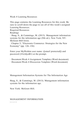 Week 4 Learning Resources
This page contains the Learning Resources for this week. Be
sure to scroll down the page to see all of this week's assigned
Learning Resources.
Required Resources
Readings
· Haag, S., & Cummings, M. (2013). Management information
systems for the information age (9th ed.). New York, NY:
McGraw-Hill Irwin.
. Chapter 5, “Electronic Commerce: Strategies for the New
Economy” (pp. 126–156)
Enter your MyWalden user name: ([email protected]) and
password (3#icldyoB1) at the prompt.
· Document:Week 4 Assignment Template (Word document)
· Document:Week 4 Discussion Template (Word document)
Management Information Systems for The Information Age
Haag, S., & Cummings, M. (2013). Management information
systems for the information age.
New York: McGraw-Hill.
MANAGEMENT INFORMATION
- - - - -
 