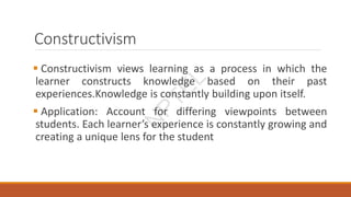 Constructivism
 Constructivism views learning as a process in which the
learner constructs knowledge based on their past
experiences.Knowledge is constantly building upon itself.
 Application: Account for differing viewpoints between
students. Each learner’s experience is constantly growing and
creating a unique lens for the student
N
P
T
E
L
 