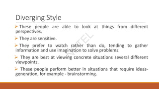 Diverging Style
 These people are able to look at things from different
perspectives.
 They are sensitive.
 They prefer to watch rather than do, tending to gather
information and use imagination to solve problems.
 They are best at viewing concrete situations several different
viewpoints.
 These people perform better in situations that require ideas-
generation, for example - brainstorming.
N
P
T
E
L
 