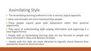 Assimilating Style
 The Assimilating learning preference is for a concise, logical approach.
 Ideas and concepts are more important than people.
 These people require good clear explanation rather than practical
opportunity.
 They excel at understanding wide-ranging information and organising it a
clear logical format.
 People with an Assimilating learning style are less focused on people and
more interested in ideas and abstract concepts.
 People with this style are more attracted to logically sound theories than
approaches based on practical value
N
P
T
E
L
 