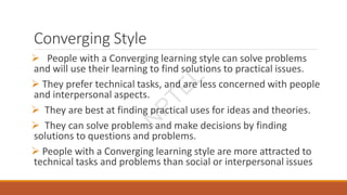 Converging Style
 People with a Converging learning style can solve problems
and will use their learning to find solutions to practical issues.
 They prefer technical tasks, and are less concerned with people
and interpersonal aspects.
 They are best at finding practical uses for ideas and theories.
 They can solve problems and make decisions by finding
solutions to questions and problems.
 People with a Converging learning style are more attracted to
technical tasks and problems than social or interpersonal issues
N
P
T
E
L
 