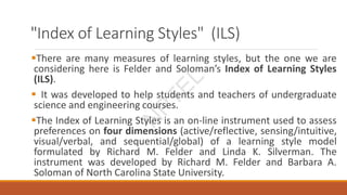 "Index of Learning Styles" (ILS)
There are many measures of learning styles, but the one we are
considering here is Felder and Soloman’s Index of Learning Styles
(ILS).
 It was developed to help students and teachers of undergraduate
science and engineering courses.
The Index of Learning Styles is an on-line instrument used to assess
preferences on four dimensions (active/reflective, sensing/intuitive,
visual/verbal, and sequential/global) of a learning style model
formulated by Richard M. Felder and Linda K. Silverman. The
instrument was developed by Richard M. Felder and Barbara A.
Soloman of North Carolina State University.
N
P
T
E
L
 