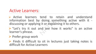 Active Learners:
 Active learners tend to retain and understand
information best by doing something active with it -
discussing or applying it or explaining it to others.
 "Let's try it out and see how it works" is an active
learner's phrase.
 Prefer group work
 Finds it difficult to sit in lectures just taking notes is
difficult for Active Learners
N
P
T
E
L
 