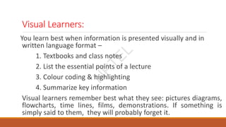 Visual Learners:
You learn best when information is presented visually and in
written language format –
1. Textbooks and class notes
2. List the essential points of a lecture
3. Colour coding & highlighting
4. Summarize key information
Visual learners remember best what they see: pictures diagrams,
flowcharts, time lines, films, demonstrations. If something is
simply said to them, they will probably forget it.
N
P
T
E
L
 