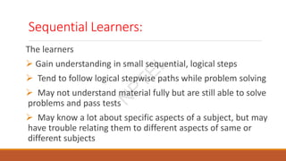 Sequential Learners:
The learners
 Gain understanding in small sequential, logical steps
 Tend to follow logical stepwise paths while problem solving
 May not understand material fully but are still able to solve
problems and pass tests
 May know a lot about specific aspects of a subject, but may
have trouble relating them to different aspects of same or
different subjects
N
P
T
E
L
 