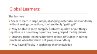 Global Learners:
The learners
Seem to learn in large jumps, absorbing material almost randomly
without seeing connections, then suddenly "getting it“
 May be able to solve complex problems quickly, or put things
together in a novel way once they have grasped the big picture
 Strongly global learners may have severe difficulties in solving
problems when they have not grasped everything
 May have difficulty in explaining their knowledge
N
P
T
E
L
 