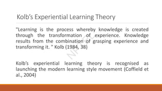 Kolb’s Experiential Learning Theory
"Learning is the process whereby knowledge is created
through the transformation of experience. Knowledge
results from the combination of grasping experience and
transforming it. " Kolb (1984, 38)
Kolb’s experiential learning theory is recognised as
launching the modern learning style movement (Coffield et
al., 2004)
N
P
T
E
L
 