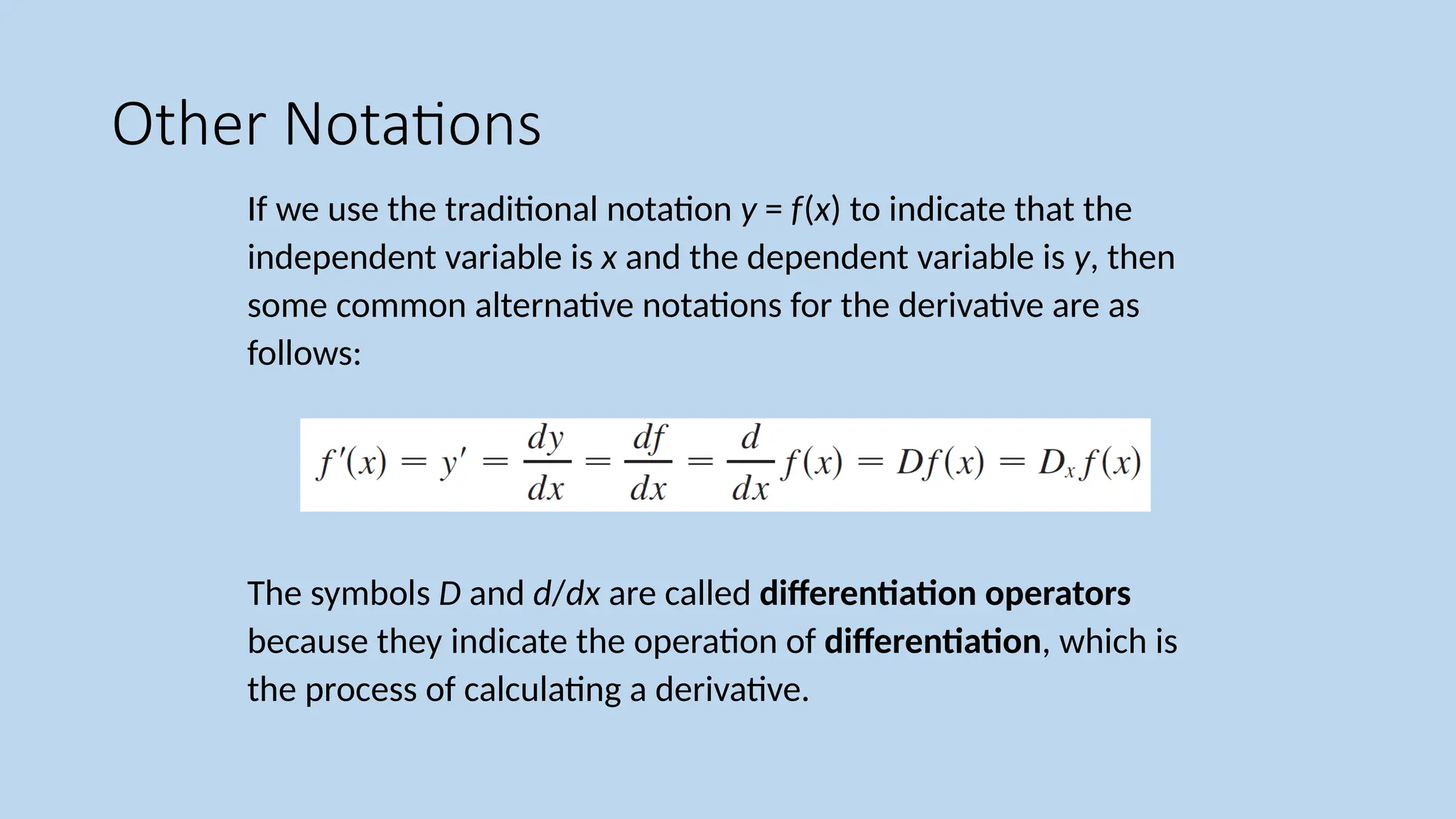 Other Notations If we use the traditional notation y = f(x) to indicate that the independent variable is x and the dependent variable is y, then some common alternative notations for the derivative are as follows: The symbols D and d/dx are called differentiation operators because they indicate the operation of differentiation, which is the process of calculating a derivative. 