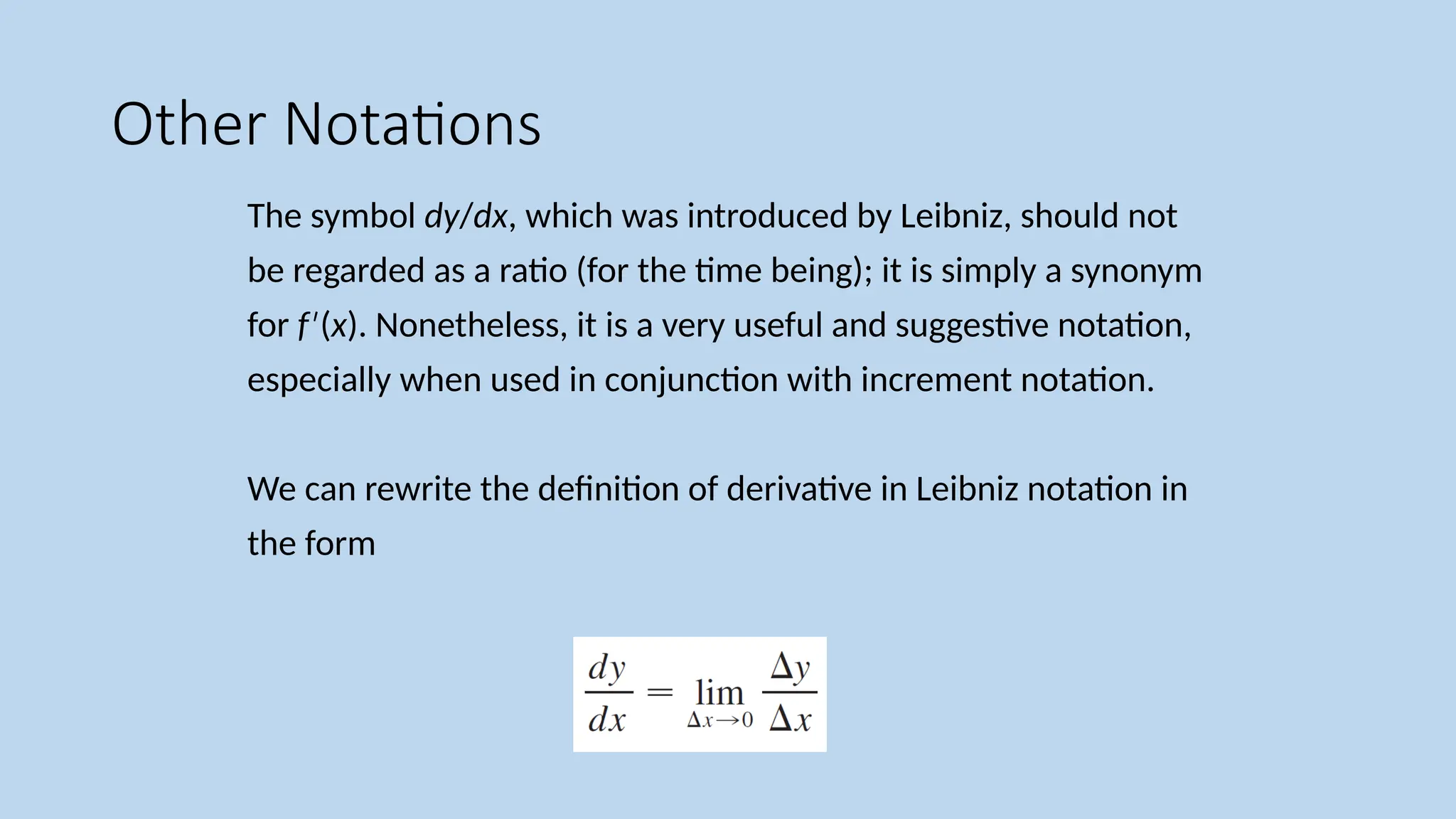 Other Notations The symbol dy/dx, which was introduced by Leibniz, should not be regarded as a ratio (for the time being); it is simply a synonym for f ( ′ x). Nonetheless, it is a very useful and suggestive notation, especially when used in conjunction with increment notation. We can rewrite the definition of derivative in Leibniz notation in the form 
