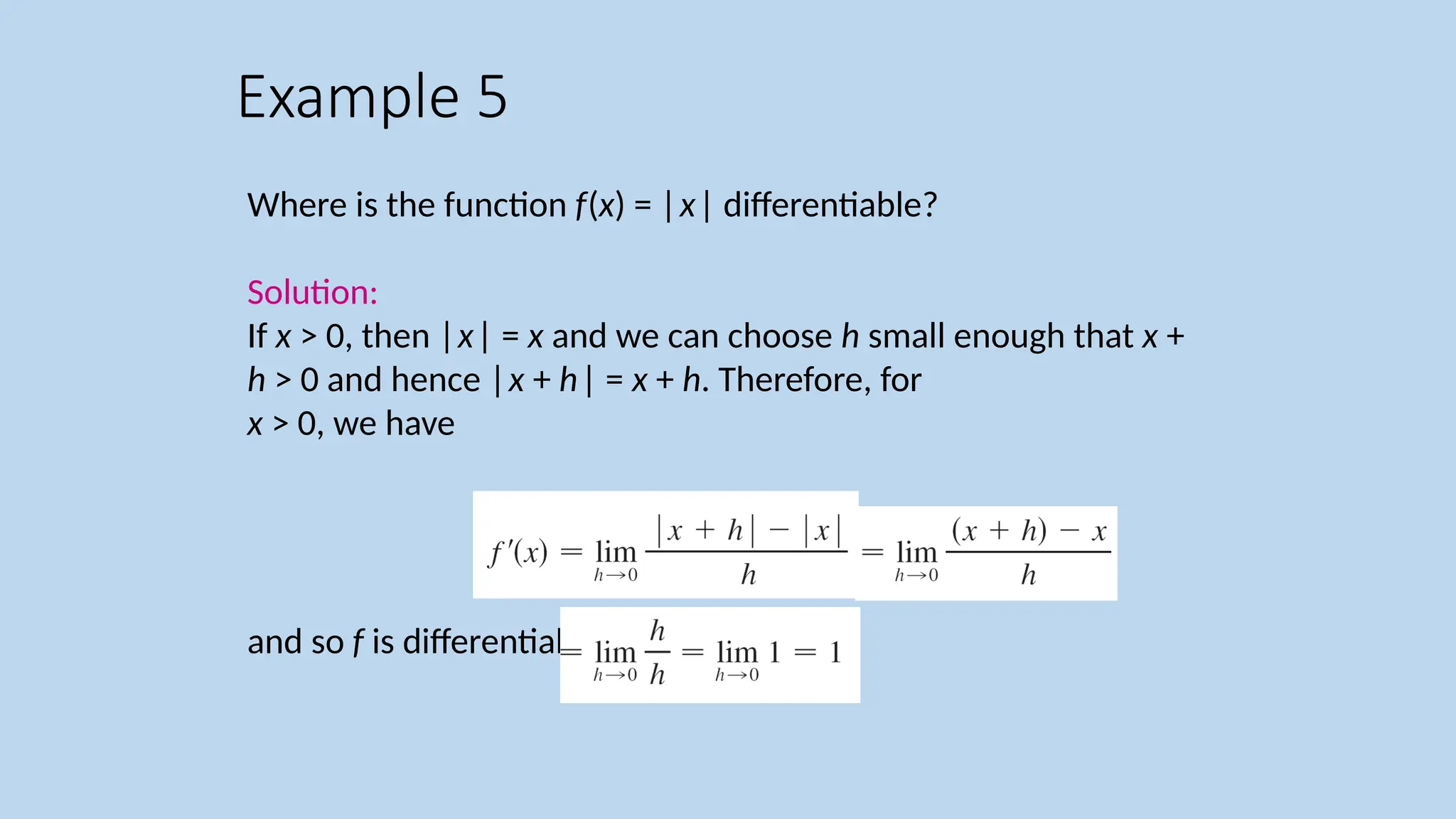 Where is the function f(x) = |x| differentiable? Solution: If x > 0, then |x| = x and we can choose h small enough that x + h > 0 and hence |x + h| = x + h. Therefore, for x > 0, we have and so f is differentiable for any x > 0. Example 5 