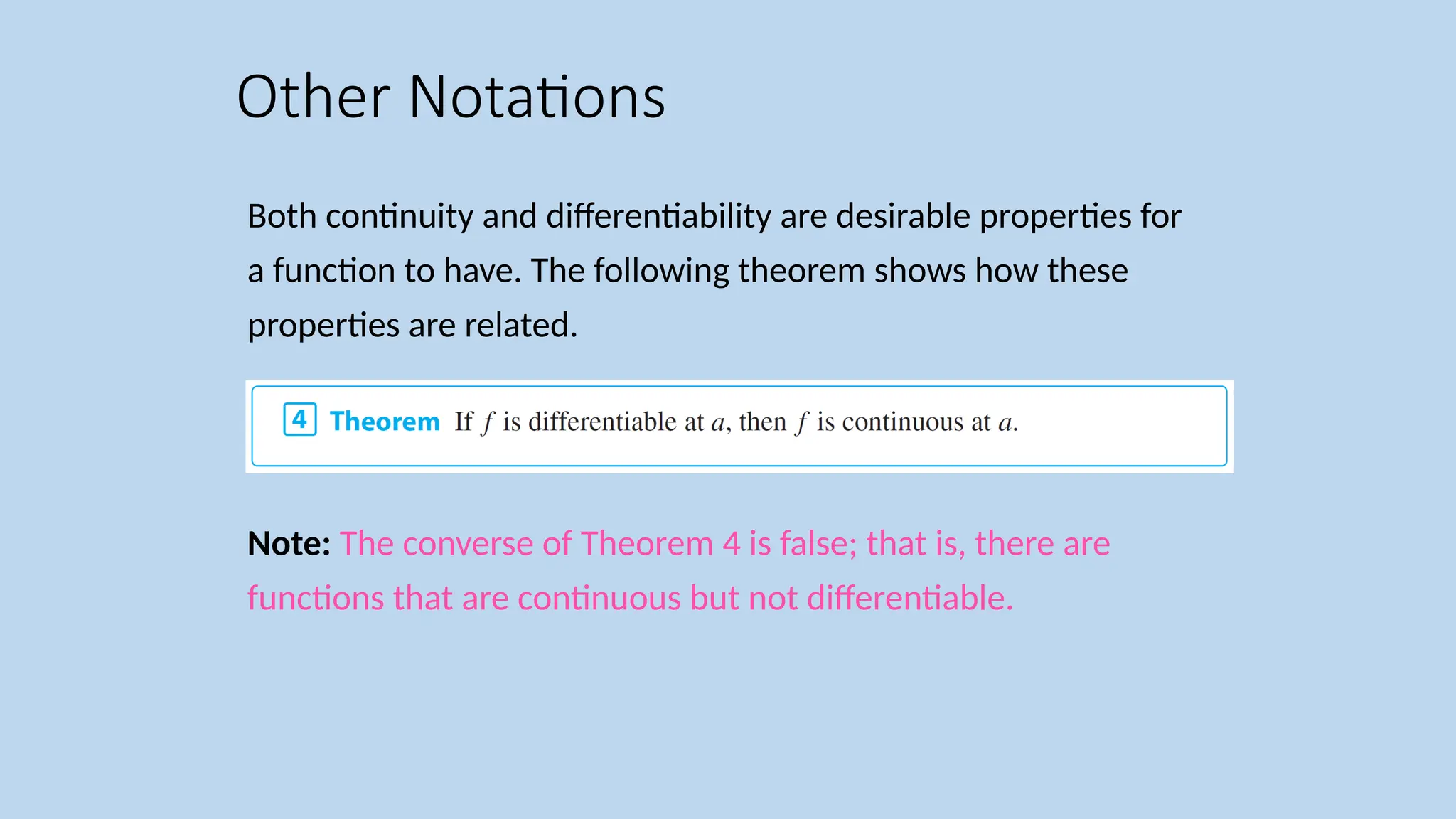 Both continuity and differentiability are desirable properties for a function to have. The following theorem shows how these properties are related. Note: The converse of Theorem 4 is false; that is, there are functions that are continuous but not differentiable. Other Notations 
