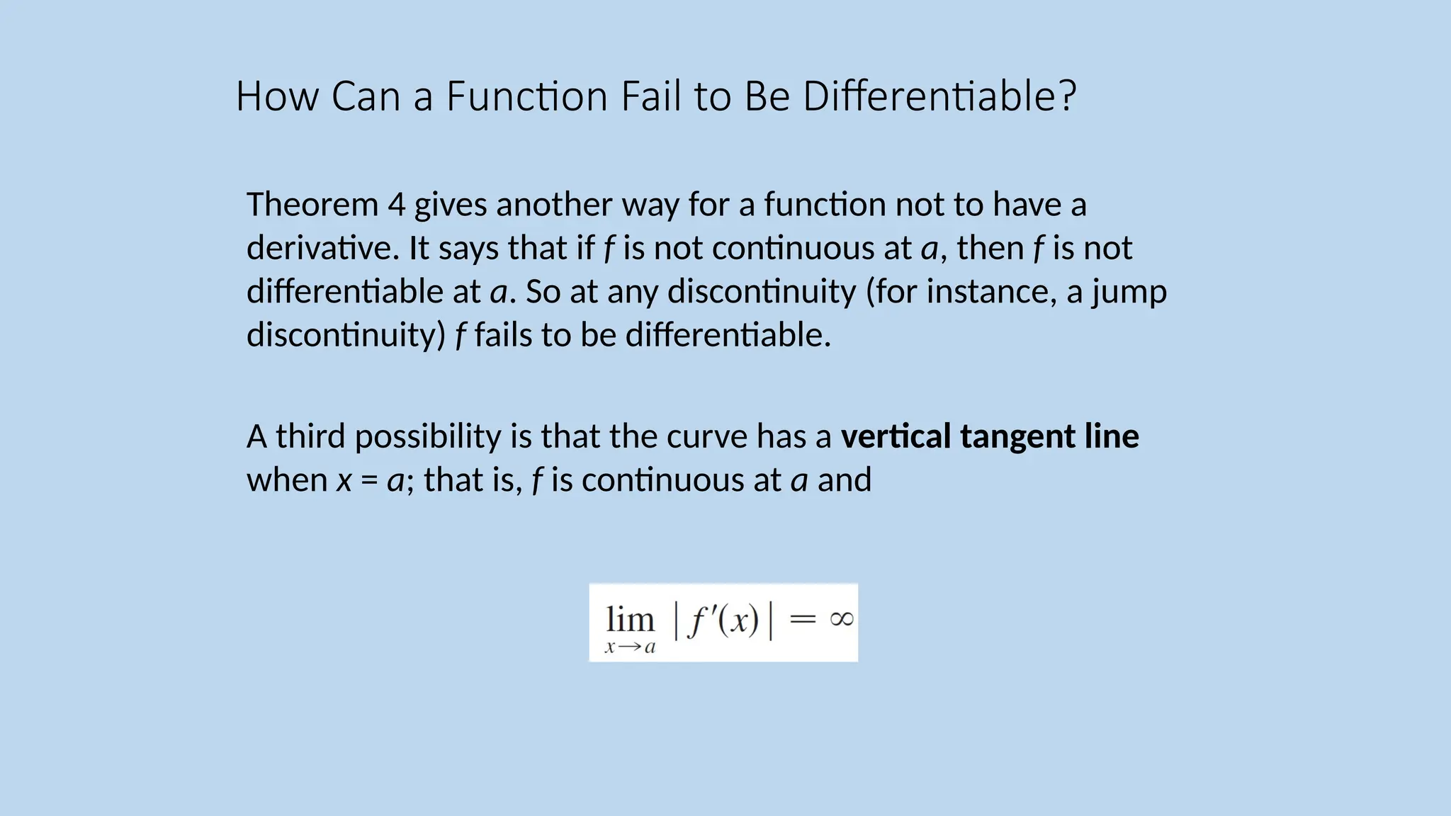 Theorem 4 gives another way for a function not to have a derivative. It says that if f is not continuous at a, then f is not differentiable at a. So at any discontinuity (for instance, a jump discontinuity) f fails to be differentiable. A third possibility is that the curve has a vertical tangent line when x = a; that is, f is continuous at a and How Can a Function Fail to Be Differentiable? 