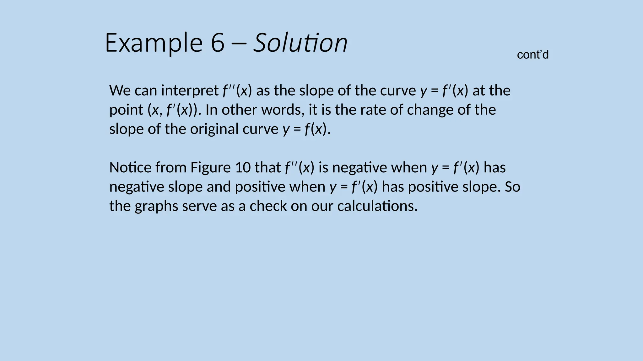 We can interpret f ( ′′ x) as the slope of the curve y = f ( ′ x) at the point (x, f ( ′ x)). In other words, it is the rate of change of the slope of the original curve y = f(x). Notice from Figure 10 that f ( ′′ x) is negative when y = f ( ′ x) has negative slope and positive when y = f ( ′ x) has positive slope. So the graphs serve as a check on our calculations. Example 6 – Solution cont’d 