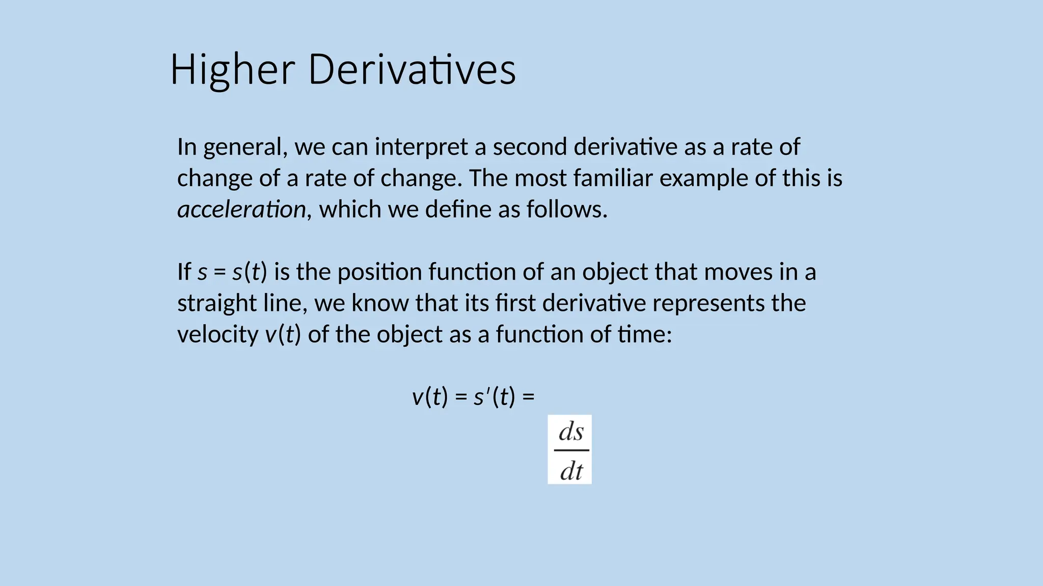 In general, we can interpret a second derivative as a rate of change of a rate of change. The most familiar example of this is acceleration, which we define as follows. If s = s(t) is the position function of an object that moves in a straight line, we know that its first derivative represents the velocity v(t) of the object as a function of time: v(t) = s ( ′ t) = Higher Derivatives 