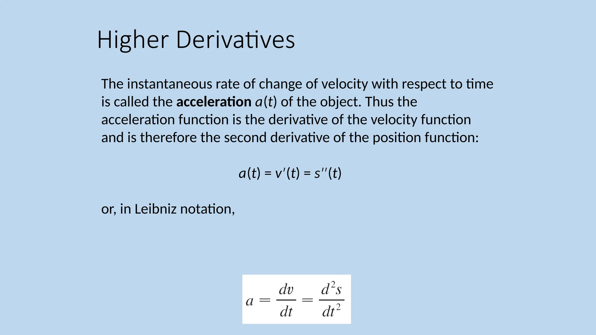 The instantaneous rate of change of velocity with respect to time is called the acceleration a(t) of the object. Thus the acceleration function is the derivative of the velocity function and is therefore the second derivative of the position function: a(t) = v ( ′ t) = s ( ′′ t) or, in Leibniz notation, Higher Derivatives 