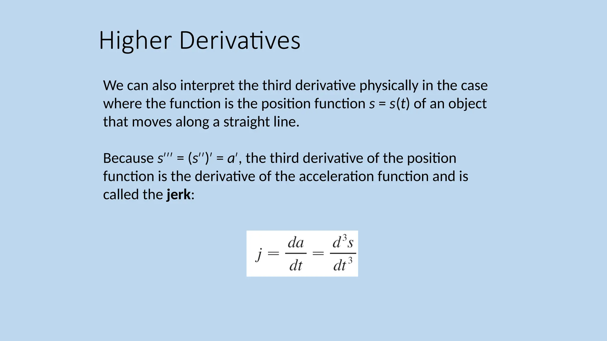 We can also interpret the third derivative physically in the case where the function is the position function s = s(t) of an object that moves along a straight line. Because s = ( ′′′ s ) = ′′ ′ a , the third derivative of the position ′ function is the derivative of the acceleration function and is called the jerk: Higher Derivatives 