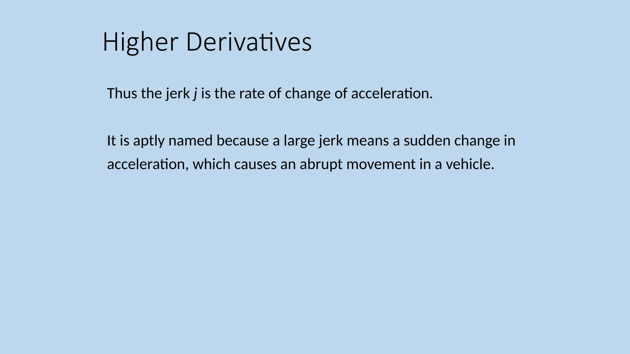 Thus the jerk j is the rate of change of acceleration. It is aptly named because a large jerk means a sudden change in acceleration, which causes an abrupt movement in a vehicle. Higher Derivatives 