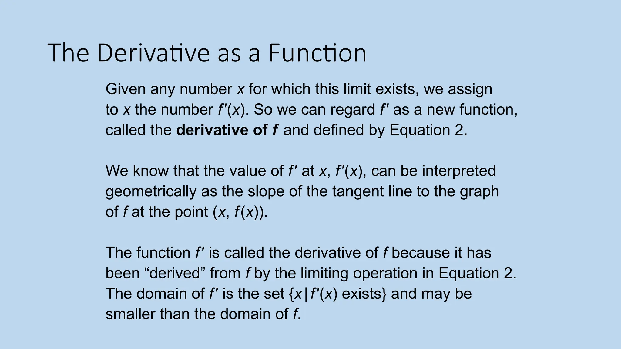 The Derivative as a Function Given any number x for which this limit exists, we assign to x the number f′(x). So we can regard f′ as a new function, called the derivative of f and defined by Equation 2. We know that the value of f′ at x, f′(x), can be interpreted geometrically as the slope of the tangent line to the graph of f at the point (x, f(x)). The function f′ is called the derivative of f because it has been “derived” from f by the limiting operation in Equation 2. The domain of f′ is the set {x|f′(x) exists} and may be smaller than the domain of f. 