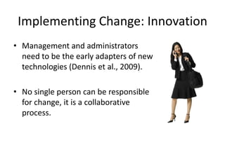 Implementing Change: Innovation
• Management and administrators
  need to be the early adapters of new
  technologies (Dennis et al., 2009).

• No single person can be responsible
  for change, it is a collaborative
  process.
 