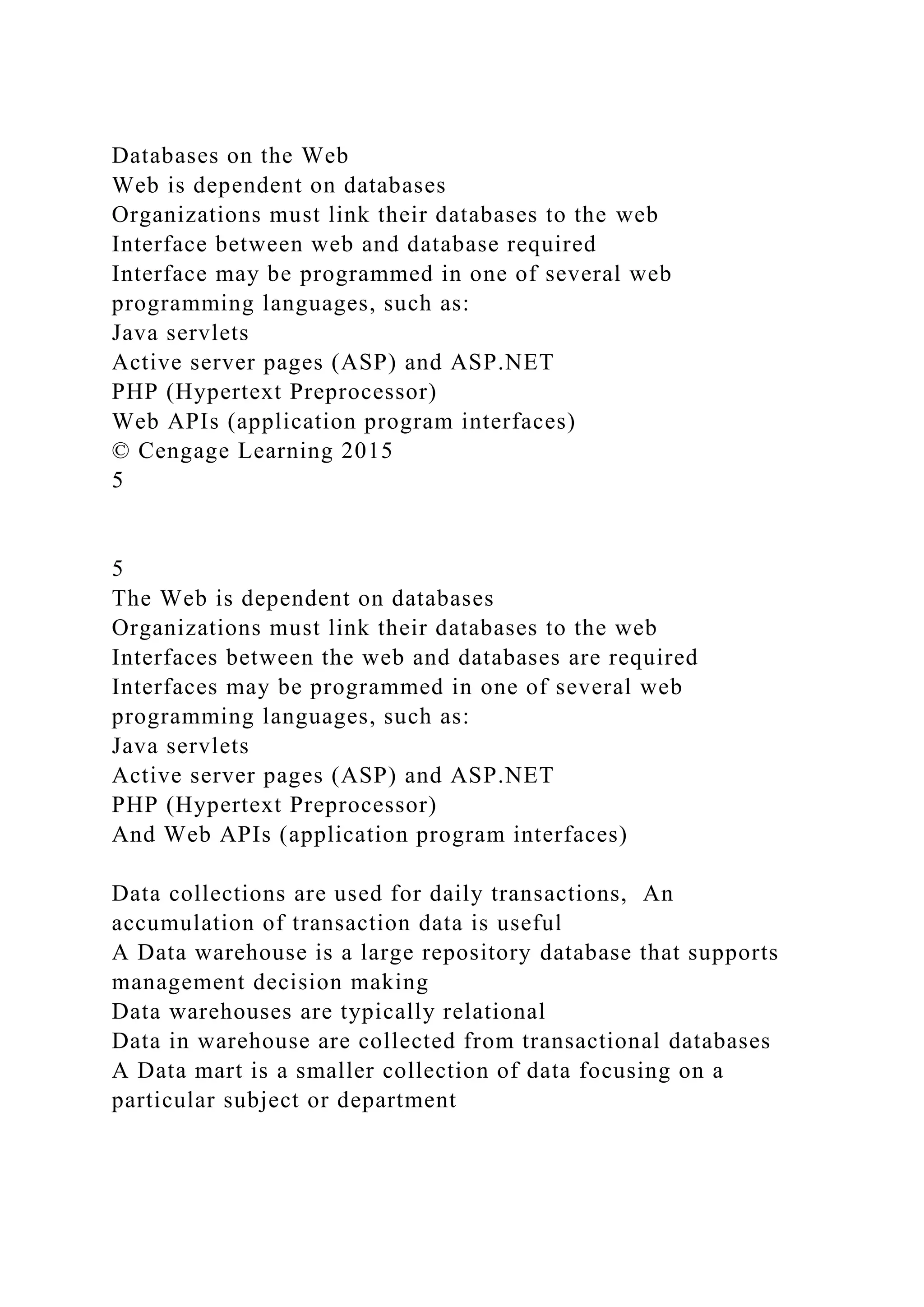 Databases on the Web
Web is dependent on databases
Organizations must link their databases to the web
Interface between web and database required
Interface may be programmed in one of several web
programming languages, such as:
Java servlets
Active server pages (ASP) and ASP.NET
PHP (Hypertext Preprocessor)
Web APIs (application program interfaces)
© Cengage Learning 2015
5
5
The Web is dependent on databases
Organizations must link their databases to the web
Interfaces between the web and databases are required
Interfaces may be programmed in one of several web
programming languages, such as:
Java servlets
Active server pages (ASP) and ASP.NET
PHP (Hypertext Preprocessor)
And Web APIs (application program interfaces)
Data collections are used for daily transactions, An
accumulation of transaction data is useful
A Data warehouse is a large repository database that supports
management decision making
Data warehouses are typically relational
Data in warehouse are collected from transactional databases
A Data mart is a smaller collection of data focusing on a
particular subject or department
 